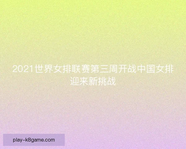 2021世界女排联赛第三周开战中国女排迎来新挑战