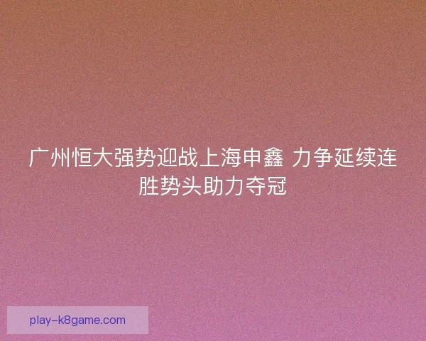 广州恒大强势迎战上海申鑫 力争延续连胜势头助力夺冠