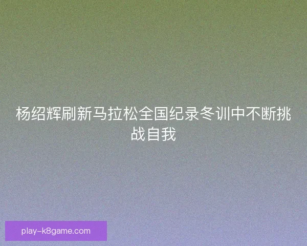 杨绍辉刷新马拉松全国纪录冬训中不断挑战自我