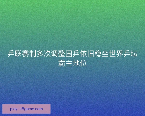 乒联赛制多次调整国乒依旧稳坐世界乒坛霸主地位
