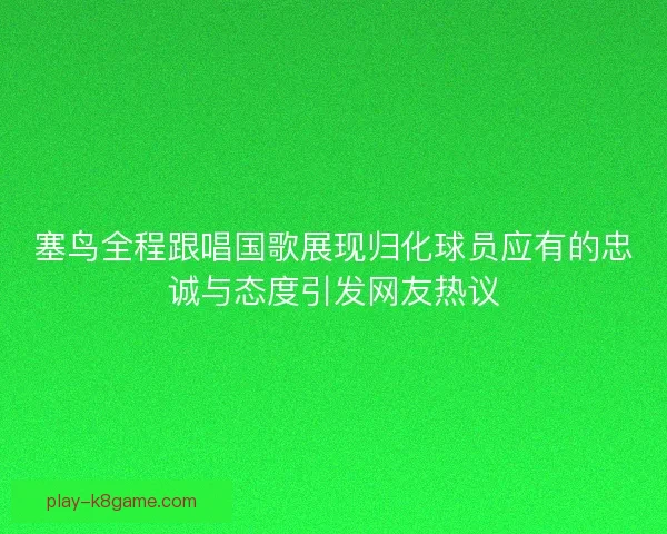 塞鸟全程跟唱国歌展现归化球员应有的忠诚与态度引发网友热议