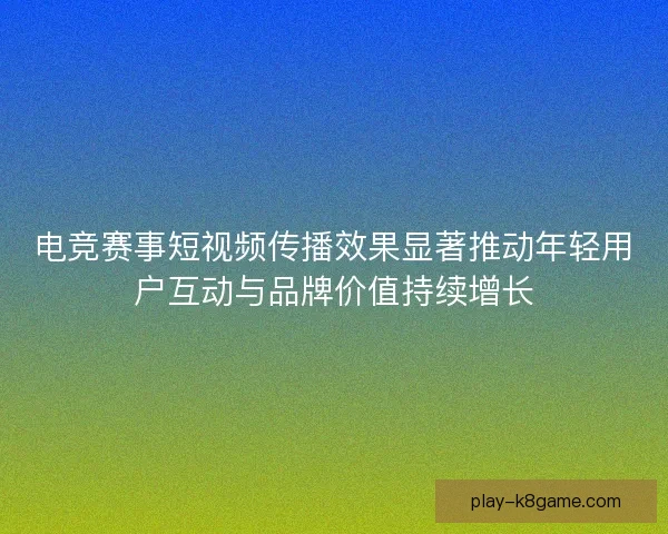 电竞赛事短视频传播效果显著推动年轻用户互动与品牌价值持续增长