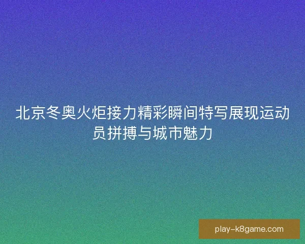 北京冬奥火炬接力精彩瞬间特写展现运动员拼搏与城市魅力