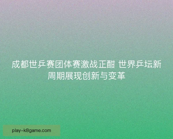 成都世乒赛团体赛激战正酣 世界乒坛新周期展现创新与变革