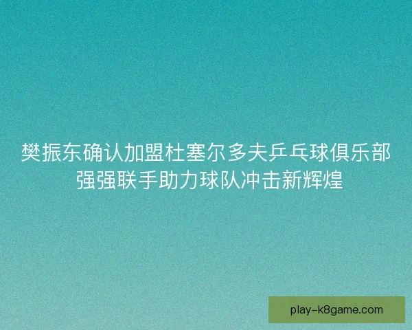 樊振东确认加盟杜塞尔多夫乒乓球俱乐部 强强联手助力球队冲击新辉煌