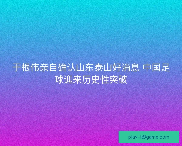 于根伟亲自确认山东泰山好消息 中国足球迎来历史性突破