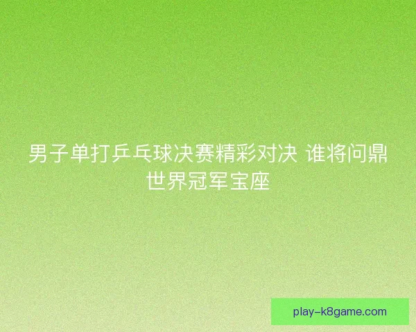 男子单打乒乓球决赛精彩对决 谁将问鼎世界冠军宝座 男子单打乒乓球决赛精彩对决 谁将问鼎世界冠军宝座