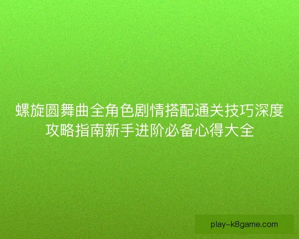 螺旋圆舞曲全角色剧情搭配通关技巧深度攻略指南新手进阶必备心得大全 螺旋圆舞曲全角色剧情搭配通关技巧深度攻略指南新手进阶必备心得大全